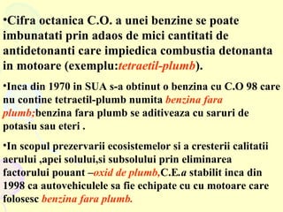 Cifra octanica C.O. a unei benzine se poate imbunatati prin adaos de mici cantitati de antidetonanti care impiedica combustia detonanta in motoare (exemplu: tetraetil-plumb ). Inca din 1970 in SUA s-a obtinut o benzina cu C.O 98 care nu contine tetraetil-plumb numita  benzina fara plumb; benzina fara plumb se aditiveaza cu saruri de potasiu sau eteri . In scopul prezervarii ecosistemelor si a cresterii calitatii aerului ,apei solului,si subsolului prin eliminarea factorului pouant – oxid de plumb, C.E .a  stabilit inca din 1998 ca autovehiculele sa fie echipate cu cu motoare care folosesc  benzina fara plumb. 