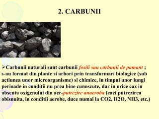 2. CARBUNII Carbunii naturali sunt carbunii  fosili sau carbunii de pamant  ; s-au format din plante si arbori prin transformari biologice (sub actiunea unor microorganisme) si chimice, in timpul unor lungi perioade in conditii nu prea bine cunoscute, dar in orice caz in absenta oxigenului din aer- putrezire   anaeroba  (caci putrezirea obisnuita, in conditii aerobe, duce numai la CO2, H2O, NH3, etc.) 