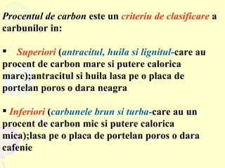Procentul de carbon  este un  criteriu de clasificare  a carbunilor in: Superiori  ( antracitul, huila si lignitul- care au procent de carbon mare si putere calorica mare);antracitul si huila lasa pe o placa de portelan poros o dara neagra Inferiori  ( carbunele brun si turba- care au un procent de carbon mic si putere calorica  mica);lasa pe o placa de portelan poros o dara cafenie 