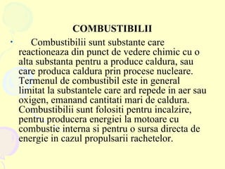 COMBUSTIBILII Combustibilii sunt substante care reactioneaza din punct de vedere chimic cu o alta substanta pentru a produce caldura, sau care produca caldura prin procese nucleare. Termenul de combustibil este in general limitat la substantele care ard repede in aer sau oxigen, emanand cantitati mari de caldura. Combustibilii sunt folositi pentru incalzire, pentru producera energiei la motoare cu combustie interna si pentru o sursa directa de energie in cazul propulsarii rachetelor.   