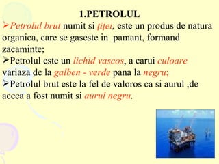 1.PETROLUL Petrolul brut  numit si  ţ i ţ ei ,  este un produs de natura organica, care se gaseste in  pamant, formand zacaminte ; Petrolul  este un  lichid vascos , a carui  culoare   variaza de la  galben - verde  pana la  negru ;   Petrolul brut este la fel de valoros ca si aurul ,de aceea a fost numit si  aurul negru . 