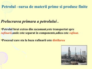 Petrolul –sursa de materii prime si produse finite Prelucrarea primara a petrolului . Petrolul brut extras din zacamant,este transportat spre  rafinarii ,unde este separat in componente,adica este  rafinat. Procesul care sta la baza rafinarii este  distilarea 