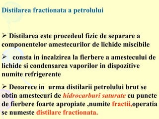 Distilarea fractionata a petrolului Distilarea este procedeul fizic de separare a componentelor amestecurilor de lichide miscibile  consta in incalzirea la fierbere a amestecului de lichide si condensarea vaporilor in dispozitive numite refrigerente Deoarece in  urma distilarii petrolului brut se obtin amestecuri de  hidrocarburi saturate  cu puncte de fierbere foarte apropiate ,numite  fractii, operatia se numeste  distilare fractionata. 
