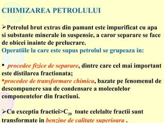 CHIMIZAREA PETROLULUI   Petrolul brut extras din pamant este impurificat cu apa si substante minerale in suspensie, a caror separare se face de obicei inainte de prelucrare.  Operatiile la care este supus petrolul se grupeaza in:  procedee fizice de separare , dintre care cel mai important este distilarea fractionata;  procedee de transformare chimica , bazate pe fenomenul de descompunere sau de condensare a moleculelor componentelor din fractiuni. Cu exceptia fractiei>C 20   toate celelalte fractii sunt transformate in  benzine de calitate superioara  . 
