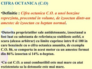 CIFRA OCTANICA (C.O) Definitie :   Cifra octanica C.O. a unei benzine reprezinta, procentul in volume, de izooctan dintr-un amestec de izooctan cu heptan normal .  Datorita proprietatilor sale antidetonante, izooctanul a fost luat ca substanta de referinta;se stabileste astfel, o scara (aleasa arbitrar) cu limite cuprinse intre 0 si 100 in care benzinele cu o cifra octanica anumita, de exemplu C.O. 86, se comporta in acest motor ca un amestec format din 86% izooctan si 14% n-heptan. Cu cat C.O. a unui combustibil este mai mare cu atat rezistentata sa la detonatie este mai mare. 