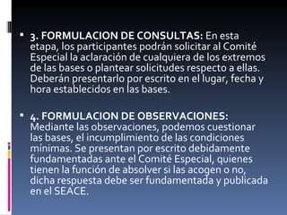 3. FORMULACION DE CONSULTAS:  En esta etapa, los participantes podrán solicitar al Comité Especial la aclaración de cualquiera de los extremos de las bases o plantear solicitudes respecto a ellas. Deberán presentarlo por escrito en el lugar, fecha y hora establecidos en las bases. 4. FORMULACION DE OBSERVACIONES:  Mediante las observaciones, podemos cuestionar las bases, el incumplimiento de las condiciones mínimas. Se presentan por escrito debidamente fundamentadas ante el Comité Especial, quienes tienen la función de absolver si las acogen o no, dicha respuesta debe ser fundamentada y publicada en el SEACE. 