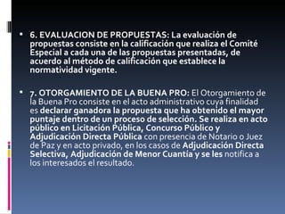 6. EVALUACION DE PROPUESTAS: La evaluación de propuestas consiste en la calificación que realiza el Comité Especial a cada una de las propuestas presentadas, de acuerdo al método de calificación que establece la normatividad vigente. 7. OTORGAMIENTO DE LA BUENA PRO:  El Otorgamiento de la Buena Pro consiste en el acto administrativo cuya finalidad es  declarar ganadora la propuesta que ha obtenido el mayor puntaje dentro de un proceso de selección. Se realiza en acto público en Licitación Pública, Concurso Público y Adjudicación Directa Pública  con presencia de Notario o Juez de Paz y en acto privado, en los casos de  Adjudicación Directa Selectiva, Adjudicación de Menor Cuantía y se les  notifica a los interesados el resultado. 
