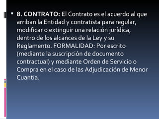 8. CONTRATO:  El Contrato es el acuerdo al que arriban la Entidad y contratista para regular, modificar o extinguir una relación jurídica, dentro de los alcances de la Ley y su Reglamento. FORMALIDAD: Por escrito (mediante la suscripción de documento contractual) y mediante Orden de Servicio o Compra en el caso de las Adjudicación de Menor Cuantía. 