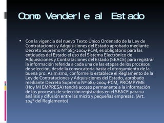 Como Venderle al Estado Con la vigencia del nuevo Texto Único Ordenado de la Ley de Contrataciones y Adquisiciones del Estado aprobado mediante Decreto Supremo N° 083-2004-PCM, es obligatorio para las entidades del Estado el uso del Sistema Electrónico de Adquisiciones y Contrataciones del Estado (SEACE) para registrar la información referida a cada una de las etapas de los procesos de selección, desde la convocatoria hasta el otorgamiento de la buena pro. Asimismo, conforme lo establece el Reglamento de la Ley de Contrataciones y Adquisiciones del  Estado, aprobado mediante Decreto Supremo Nº 084-2004-PCM,  PROMPYME (Hoy MI EMPRESA) tendrá acceso permanente a la información de los procesos de selección registrados en el SEACE para su análisis y difusión entre las micro y pequeñas empresas. (Art. 104° del Reglamento) 
