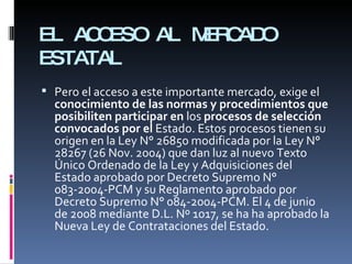 EL ACCESO AL MERCADO ESTATAL Pero el acceso a este importante mercado, exige el  conocimiento de las normas y procedimientos que posibiliten participar en  los  procesos de selección convocados por el  Estado. Estos procesos tienen su origen en la Ley N° 26850 modificada por la Ley N° 28267 (26 Nov. 2004) que dan luz al nuevo Texto Único Ordenado de la Ley y Adquisiciones del  Estado aprobado por Decreto Supremo N° 083- 2004-PCM y su Reglamento aprobado por Decreto Supremo N° 084-2004-PCM. El 4 de junio de 2008 mediante D.L. Nº 1017, se ha ha aprobado la Nueva Ley de Contrataciones del Estado. 