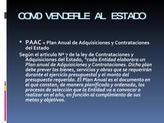 COMO VENDERLE AL ESTADO PAAC  = Plan Anual de Adquisiciones y Contrataciones del Estado Según el articulo Nº 7 de la ley de Contrataciones y Adquisiciones del Estado,  “cada Entidad elaborara un Plan anual de Adquisiciones y Contrataciones. Dicho plan debe prever los bienes, servicios y obras que se requerirán durante el ejercicio presupuestal y el monto del presupuesto requerido. El Plan Anual es el documento en el que constan, de manera planificada y ordenada, los procesos de selección que la Entidad va a convocar o realizar en el año, en función al cumplimiento de sus metas y objetivos. 