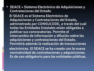 SEACE = Sistema Electrónico de Adquisiciones y Contrataciones del Estado El SEACE es el Sistema Electrónico de Adquisiciones y Contrataciones del  Estado, administrado por CONSUCODE, a  través del cual todas las Entidades Estatales están obligadas a publicar sus convocatorias. Permite el intercambio de información y difusión sobre las adquisiciones y contrataciones del Estado. Permitirá además la realización de transacciones electrónicas. El SEACE se ha creado con la nueva normatividad de contrataciones y adquisiciones. Es de uso obligatorio para las entidades públicas. 