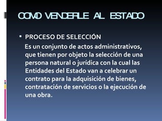 COMO VENDERLE AL ESTADO PROCESO DE SELECCIÓN Es un conjunto de actos administrativos, que tienen por objeto la selección de una persona natural o jurídica con la cual las Entidades del Estado van a celebrar un contrato para la adquisición de bienes, contratación de servicios o la ejecución de una obra. 