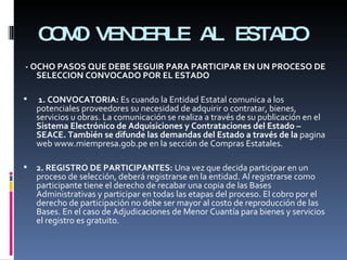 COMO VENDERLE AL ESTADO - OCHO PASOS QUE DEBE SEGUIR PARA PARTICIPAR EN UN PROCESO DE SELECCION CONVOCADO POR EL ESTADO 1. CONVOCATORIA:  Es cuando la Entidad Estatal comunica a los potenciales proveedores su necesidad de adquirir o contratar, bienes, servicios u obras. La comunicación se realiza a través de su publicación en el  Sistema Electrónico de Adquisiciones y Contrataciones del Estado – SEACE. También se difunde las demandas del Estado a través de la  pagina web www.miempresa.gob.pe en la sección de Compras Estatales. 2. REGISTRO DE PARTICIPANTES:  Una vez que decida participar en un proceso de selección, deberá registrarse en la entidad. Al registrarse como participante tiene el derecho de recabar una copia de las Bases Administrativas y participar en todas las etapas del proceso. El cobro por el derecho de participación no debe ser mayor al costo de reproducción de las Bases. En el caso de Adjudicaciones de Menor Cuantía para bienes y servicios el registro es gratuito. 