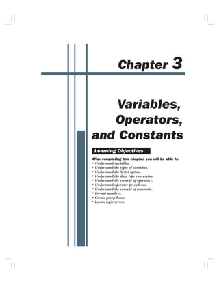 3
               Chapter


    Variables,
   Operators,
and Constants
 Learning Objectives
After completing this chapter, you will be able to:
• Understand variables.
• Understand the types of variables.
• Understand the Strict option.
• Understand the data type conversion.
• Understand the concept of operators.
• Understand operator precedence.
• Understand the concept of constants.
• Format numbers.
• Create group boxes.
• Locate logic errors.
 