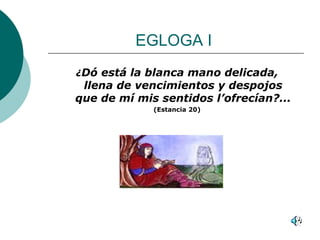 EGLOGA I  ¿ Dó está la blanca mano delicada, llena de vencimientos y despojos que de mí mis sentidos l’ofrecían?... (Estancia 20) 