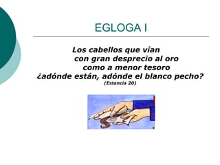 EGLOGA I Los cabellos que vían      con gran desprecio al oro      como a menor tesoro ¿adónde están, adónde el blanco pecho? (Estancia 20) 