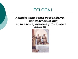 EGLOGA I Aquesto todo agora ya s’encierra,      por desventura mía, en la escura, desierta y dura tierra. (Estancia 20) 