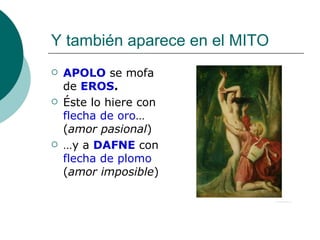 Y también aparece en el MITO APOLO  se mofa de  EROS . Éste lo hiere con  flecha de oro …( amor pasional ) … y a  DAFNE  con  flecha de plomo  ( amor imposible ) 