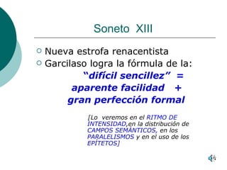 Soneto  XIII  Nueva estrofa renacentista Garcilaso logra la fórmula de la: “ difícil sencillez”  = aparente facilidad   + gran perfección formal   [Lo  veremos en el  RITMO DE INTENSIDAD ,en la distribución de  CAMPOS SEMÁNTICOS,  en los  PARALELISMOS  y en el uso de los  EPÍTETOS] 