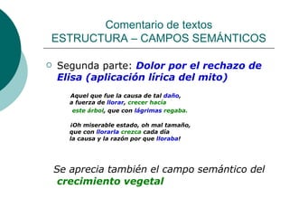 Comentario de textos ESTRUCTURA – CAMPOS SEMÁNTICOS Segunda parte:  Dolor por el rechazo de Elisa (aplicación lírica del mito) Aquel que fue la causa de tal  daño , a fuerza de  llorar ,  crecer hacía este árbol , que con  lágrimas   regaba. ¡Oh miserable estado, oh mal tamaño, que con  llorarla  crezca  cada día la causa y la razón por que  lloraba ! Se aprecia también el campo semántico del  crecimiento vegetal 