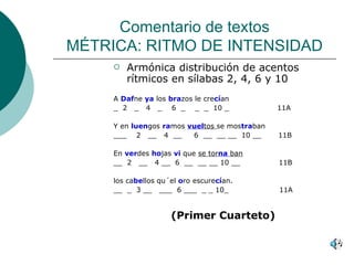 Comentario de textos MÉTRICA: RITMO DE INTENSIDAD Armónica distribución de acentos rítmicos en sílabas 2, 4, 6 y 10 A  Daf ne  ya   los  bra zos le cre cí an  _  2  _  4  _  6  _  _  _  10 _  11A Y en  luen gos  ra mos  vuel tos  se mos tra ban ___  2  __  4  __  6  __  __ __  10 __  11B En  ver des  ho jas  vi   que  se tor na  ban __  2  __  4 __  6  __  __ __ 10 __  11B los ca be llos qu´el  o ro escure cí an. __  _  3 __  ___  6 ___  _ _ 10_  11A (Primer Cuarteto) 