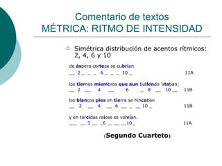 Comentario de textos MÉTRICA: RITMO DE INTENSIDAD Simétrica distribución de acentos rítmicos: 2, 4, 6 y 10 de  ás pera cor te za se cu brí an __  2 _  _  _  6 _  _  _  10 _  11A  los  tier nos  miem bros  que aun  bu llen do ’s ta ban; __  2  __  4  __  6  _  8  __  10 __  11B los  blan cos  pies  en  tie rra se hin ca ban __  2  __  4  __  6  __  _  __ 10 _  11B y en tor ci das ra í ces se vol ví an. ___  __ 3 __  _6 __ __ __10_  11A ( Segundo Cuarteto ) 