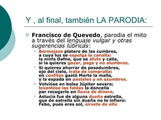 Y , al final, también LA PARODIA: Francisco de Quevedo , parodia el mito  a través del  lenguaje vulgar y otras sugerencias lúbricas : Bermejazo  platero de las cumbres, a cuya luz se  espulga la canalla : la ninfa Dafne, que se  afufa  y calla, si la quieres  gozar,   paga y no alumbres .  Si quieres ahorrar de pesadumbres, ojo del cielo,  trata de compralla : en  confites  gastó Marte la malla, y la espada en  pasteles y en azumbres.   Volvióse en bolsa Júpiter severo; levantóse las faldas  la doncella por recogerle en  lluvia de dinero .  Astucia fue de alguna  dueña  estrella, que de estrella sin dueña no lo infiero: Febo, pues eres sol,  sírvete de ella .   