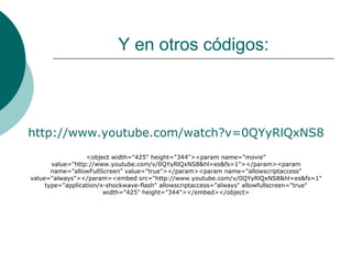 Y en otros códigos: http://www.youtube.com/watch?v=0QYyRlQxNS8 <object width="425" height="344"><param name="movie" value="http://www.youtube.com/v/0QYyRlQxNS8&hl=es&fs=1"></param><param name="allowFullScreen" value="true"></param><param name="allowscriptaccess" value="always"></param><embed src="http://www.youtube.com/v/0QYyRlQxNS8&hl=es&fs=1" type="application/x-shockwave-flash" allowscriptaccess="always" allowfullscreen="true" width="425" height="344"></embed></object> 