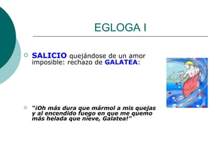 EGLOGA I SALICIO  quejándose de un amor imposible: rechazo de  GALATEA : “ ¡Oh más dura que mármol a mis quejas y al encendido fuego en que me quemo más helada que nieve, Galatea!” 