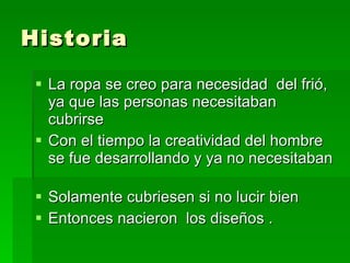 Historia La ropa se creo para necesidad del frió, ya que las personas necesitaban cubrirse Con el tiempo la creatividad del hombre se fue desarrollando y ya no necesitaban Solamente cubriesen si no lucir bien Entonces nacieron los diseños .