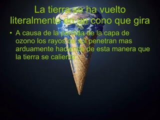 La tierra se ha vuelto literalmente en un cono que gira A causa de la perdida de la capa de ozono los rayos de sol penetran mas arduamente haciendo de esta manera que la tierra se caliente. 