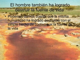 El hombre también ha logrado destruir la fuente de vida  Podemos darnos cuenta que la misma humanidad ha logrado destruirse con el simple hecho de contaminar la fuente de la vida 