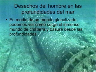 Desechos del hombre en las profundidades del mar En medio de un mundo globalizado podemos ver como surge el inmenso mundo de chatarra y basura desde las profundidades 