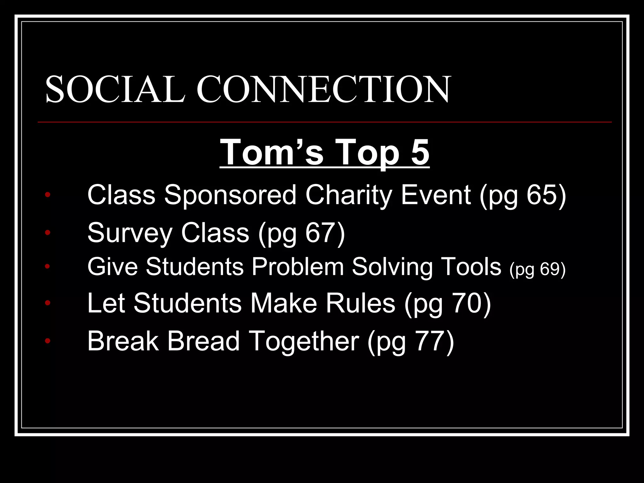 SOCIAL CONNECTION Tom’s Top 5 Class Sponsored Charity Event (pg 65) Survey Class (pg 67) Give Students Problem Solving Tools  (pg 69) Let Students Make Rules (pg 70) Break Bread Together (pg 77) 