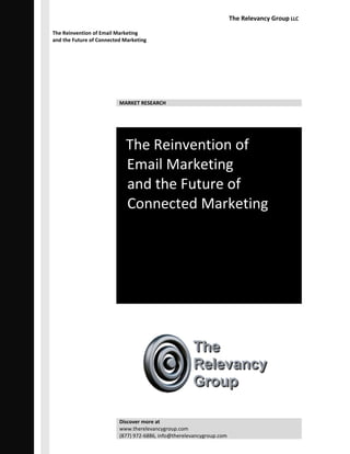The Relevancy Group LLC

The Reinvention of Email Marketing
and the Future of Connected Marketing




                          MARKET RESEARCH




                            The Reinvention of
                            Email Marketing
                            and the Future of
                            Connected Marketing




                          Discover more at
                          www.therelevancygroup.com
                          (877) 972-6886, info@therelevancygroup.com
 