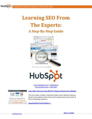 LEARNING SEO FROM THE EXPERTS: A STEP-BY-STEP GUIDE




              Learning SEO From
                 The Experts:
                    A Step-By-Step Guide




                           www.HubSpot.com or @HubSpot
                            www.Grader.com or @Grader

                    Learn More Tips in our Free SEO Kit: 5 Steps to Improve Your Website

                    This Kit Includes 3 Videos, PowerPoint Slides and an eBook to help you
                    attract more website visitors from search engines and convert more of
                    them into paying customers.

                    Download the Free Kit Online >>




                                                                        Share on Twitter
HubSpot.com                                                                                  1
 
