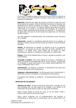El corte de la cuajada se aplica primero con la lira vertical a lo largo de la
        tina y luego con la lira horizontal a lo largo y ancho, para así obtener un
        corte de un centímetro.

        Agitación: Durante esta etapa del proceso se facilita la salida del suero
        de los granos de cuajada. Evitar la formación de grumos y mantener una
        temperatura en todo el recipiente de cuajado. El tiempo de agitación
        debe ser de 10-15 minutos. En algunas regiones para lograr una mejor
        uniformidad en el cuerpo y una textura mas compacta, se le aplica al
        queso un ligero calentamiento que puede ser hasta 38° C. En general no
        se aplica calor, sino que se le da al queso dos agitaciones con intervalos
        de diez minutos.

        Con esta agitación se pretende lograr una consistencia mayor del grano
        de la cuajada.

        Desuerado: Lograda la consistencia ideal del grano de la cuajada, se
        procede a eliminar las dos terceras partes del volumen inicial de la leche
        utilizadas.

        Salado: Se desmenuza la cuajada, se adiciona la sal en la siguiente
        proporción: 10 gramos de sal por cada litro de leche utilizado en el
        proceso.     El salado tiene como objeto dar al queso su sabor
        característico, mejorar su consistencia y aumentar su conservación.

        Moldeo: Tiene como finalidad darle su forma y tamaño de acuerdo a sus
        características.

        Prensado o moldeo: Tiene como objeto dar la forma y consistencia al
        queso. El tiempo de prensado debe ser de 10-30 minutos. Cuando solo
        es moldeado, el queso permanece en los moldes aproximadamente 2-3
        horas, volteándolos cada ½ hora.

        Enfriamiento. Su objetivo es disminuir la temperatura del queso para
        evitar el desarrollo de microorganismos.

        Empaque y Almacenamiento. Se efectúa para evitar contaminación y
        daño físico durante el transporte y comercialización del producto.

        El empaque más utilizado es el plástico. El almacenamiento debe ser de
        4-6° C.

     DEFECTOS DE LOS QUESOS


        Defectos de sabor. Ácido por exceso de ácido láctico, causado por una
        alta humedad, por una alta acidez de la cuajada o por utilizar en la
        elaboración del queso leches crudas con alta carga microbiana.

        Sabor amargo debido al exceso de cuajo, al uso de leches crudas y
        rancias o por exceso de cloruro de calcio.

        Sabor rancio producido por el almacenamiento del producto a
        temperaturas no aptas para su conservación, por la contaminación con

ADRIANA VIDES                                                                      12
INGENIERA DE ALIMENTOS U de A
 