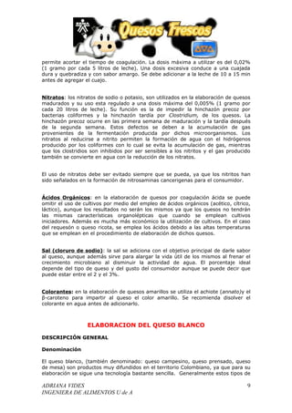 permite acortar el tiempo de coagulación. La dosis máxima a utilizar es del 0,02%
(1 gramo por cada 5 litros de leche). Una dosis excesiva conduce a una cuajada
dura y quebradiza y con sabor amargo. Se debe adicionar a la leche de 10 a 15 min
antes de agregar el cuajo.


Nitratos: los nitratos de sodio o potasio, son utilizados en la elaboración de quesos
madurados y su uso esta regulado a una dosis máxima del 0,005% (1 gramo por
cada 20 litros de leche). Su función es la de impedir la hinchazón precoz por
bacterias coliformes y la hinchazón tardía por Clostridium, de los quesos. La
hinchazón precoz ocurre en las primera semana de maduración y la tardía después
de la segunda semana. Estos defectos se deben a la acumulación de gas
provenientes de la fermentación producida por dichos microorganismos. Los
nitratos al reducirse a nitrito permiten la formación de agua con el hidrógenos
producido por los coliformes con lo cual se evita la acumulación de gas, mientras
que los clostridios son inhibidos por ser sensibles a los nitritos y el gas producido
también se convierte en agua con la reducción de los nitratos.


El uso de nitratos debe ser evitado siempre que se pueda, ya que los nitritos han
sido señalados en la formación de nitrosaminas cancerigenas para el consumidor.


Ácidos Orgánicos: en la elaboración de quesos por coagulación ácida se puede
omitir el uso de cultivos por medio del empleo de ácidos orgánicos (acético, cítrico,
láctico), aunque los resultados no serán los mismos ya que los quesos no tendrán
las mismas características organolépticas que cuando se emplean cultivos
iniciadores. Además es mucha más económico la utilización de cultivos. En el caso
del requesón o queso ricota, se emplea los ácidos debido a las altas temperaturas
que se emplean en el procedimiento de elaboración de dichos quesos.


Sal (cloruro de sodio): la sal se adiciona con el objetivo principal de darle sabor
al queso, aunque además sirve para alargar la vida útil de los mismos al frenar el
crecimiento microbiano al disminuir la actividad de agua. El porcentaje ideal
depende del tipo de queso y del gusto del consumidor aunque se puede decir que
puede estar entre el 2 y el 3%.


Colorantes: en la elaboración de quesos amarillos se utiliza el achiote (annato)y el
β-caroteno para impartir al queso el color amarillo. Se recomienda disolver el
colorante en agua antes de adicionarlo.



                  ELABORACION DEL QUESO BLANCO

DESCRIPCIÓN GENERAL

Denominación

El queso blanco, (también denominado: queso campesino, queso prensado, queso
de mesa) son productos muy difundidos en el territorio Colombiano, ya que para su
elaboración se sigue una tecnología bastante sencilla. Generalmente estos tipos de

ADRIANA VIDES                                                                      9
INGENIERA DE ALIMENTOS U de A
 