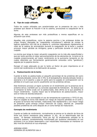 d. Tipo de cuajo utilizado.

Todos los cuajos utilizados son caracterizados por la presencia de una o más
proteasa que atacan la fracción K de la caseína, provocando la coagulación de la
leche.

Algunas de esta proteasas son más proteolíticas o menos específicas en su
actuación que otras.

Aquellas más proteolíticas, como la pepsina porcina o las proteasas ácidas de
origen fúngico (llamadas de “coagulantes microbianos”) además de romper la
ligación específica 105-106 de la caseína K, continúan degradando rápidamente el
resto de la cadena de aminoácidos durante la coagulación de la leche y pueden
provocar mayor pérdida de nitrógeno, grasa y partículas durante el corte de la
cuajada.

La enzima que tenga la mejor actuación coagulante con la más alta especificidad y
que por tanto permite el mejor aprovechamiento de los elementos de la leche en la
cuajada proporcionando así mayor rendimiento es la quimosina (presente en los
cuajos obtenidos por fermentación genéricamente conocidos como “genéticos”)
seguida por la pepsina bovina .

Escoger el cuajo adecuado es por lo tanto un factor de gran importancia en el
control del rendimiento en la fabricación de quesos.

e. Pasteurización de la leche.

Cuando la leche es pasteurizada un pequeño porcentaje de las proteínas del suero
son desnaturalizadas (cerca del 2-3%) la β-lactoglobulina desnaturalizada tiende a
asociarse a la K-caseína y pasa en parte para la cuajada en contraposición con la
pérdida en el suero que ocurre usualmente con las proteínas séricas.

Este fenómeno provoca un ligero aumento en el rendimiento por la presencia de la
proteína sérica y también por su conocida capacidad de hidratación. Se deduce que
al comparar la leche cruda con la pasteurizada, ésta última es la que posibilita el
mayor rendimiento. Cuanto mayor sea la temperatura de pasteurización, mayor
será el índice de desnaturalización.

Sin embargo, no es aconsejable el uso de temperaturas superiores a 75°C/15 seg.
Púes la cuajada se torna más blanda con riesgo de mayores pérdidas en el corte y
el queso se tornará más húmedo, madurando más rápidamente y con mayor riesgo
de presentar gusto amargo (mayor retención de cuajo), además de presentar
posibles problemas de corte después de un corto tiempo de maduración.

Concepto de rendimiento

Cuando se habla de rendimiento, normalmente se piensa en la relación de litros de
leche que fueron necesarios para elaborar 11 Kg., de un determinado tipo de
queso. El llamado rendimiento “litros por Kg” es ampliamente utilizado en la
industria quesera, constantemente monitoreado por queseros interesados en sus
procesos y en su propio desempeño y por industriales interesados en mantener un
alto nivel de eficiencia en sus empresas.


ADRIANA VIDES
IGENIERA DE ALIMENTOS Ude A
 