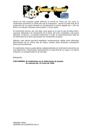 Dentro de este concepto puede definirse el control de “litros por kg” como un
rendimiento económico a través del cual el empresario calcula el costo final de la
producción de su queso tomando en consideración el precio pagado por 1 litro de
leche y el volumen necesario para producir 1 kg de queso.

El rendimiento técnico, por otro lado, sería aquel en el cual en pos de datos físico-
químicos referentes a la composición de la leche, del suero resultante y del queso
obtenido, el técnico o el quesero determina si hubo un aprovechamiento ideal de
los elementos de la leche que pueden ser transferidos al queso.

Además, este cálculo permitirá establecer comparaciones válidas entre diferentes
fabricaciones de un mismo tipo de queso, aunque estos presenten composición
físico-química diferente.

El rendimiento técnico puede alterar substancialmente el rendimiento económico de
una elaboración, influenciando decisivamente el costo final de un queso y en última
instancia, su competitividad en el mercado.


Bibliografía.

CHR HANSEN: El rendimiento en la elaboración de quesos.
            En noticias No. 32 Junio de 1999




ADRIANA VIDES
IGENIERA DE ALIMENTOS Ude A
 