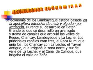 La economía de los Lambayeque estaba basada  en la agricultura intensiva de maíz y algodón por irrigación.  Durante su desarrollo en Batan Grande es que se desarrolló un avanzado sistema de canales que articuló los valles de Reque, Chancay, Lambayeque y La Leche. Los principales canales eran tres, el Raca Rumi que unía los ríos Chancay con La Leche; el Taymi Antiguo, que irrigaba la zona norte y sur del valle de La Leche; y el Canal de Collique, que irrigaba el valle de Zaña.  ACTIVIDADES ECÓNOMICAS 