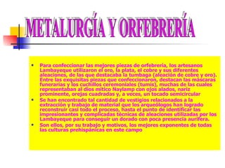 Para confeccionar las mejores piezas de orfebrería, los artesanos Lambayeque utilizaron el oro, la plata, el cobre y sus diferentes aleaciones, de las que destacaba la tumbaga (aleación de cobre y oro). Entre las exquisitas piezas que confeccionaron, destacan las máscaras funerarias y los cuchillos ceremoniales (tumis), muchas de las cuales representaban al dios mítico Naylamp con ojos alados, nariz prominente, orejas cuadradas y, a veces, un tocado semicircular  Se han encontrado tal cantidad de vestigios relacionados a la extracción y trabajo de material que los arqueólogos han logrado reconstruir casi todo el proceso, hasta el punto de identificar las impresionantes y complicadas técnicas de aleaciones utilizadas por los Lambayeque para conseguir un dorado con poca presencia aurífera.  Son ellos, por su trabajo y motivos, los mejores exponentes de todas las culturas prehispánicas en este campo  METALURGÍA Y ORFEBRERÍA 