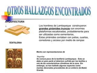 ARQUITECTURA Los hombres de Lambayeque  construyeron  grandes pirámides truncas  con enormes plataformas escalonadas, probablemente para ser utilizadas como cementerios. Estas pirámides contaban con patios, cuartos, corredores y acceso por medio de rampas TEXTILERIA Manto con representaciones de Naymlap Se conoce poco de la textilería Lambayeque.  Esto se debe en gran parte al deterioro sufrido por los textiles a raíz de las características climáticas de la zona. Sin embargo, se han hallado algunas especies como mantos decorados procedentes de un entierro de Batán Grande.  OTROS HALLAZGOS ENCONTRADOS 