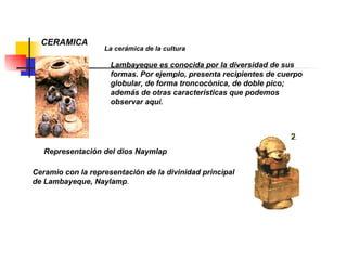 CERAMICA La cerámica de la cultura  Lambayeque es conocida por la diversidad de sus formas. Por ejemplo, presenta recipientes de cuerpo globular, de forma troncocónica, de doble pico; además de otras características que podemos observar aquí. Representación del dios Naymlap Ceramio con la representación de la divinidad principal de Lambayeque, Naylamp . 