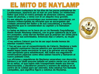 Un día como cualquiera de los días de los pocos pobladores de Lambayeque, apareció por el mar en una balsa; un misterioso Señor que traía el rostro pintado de diversos colores, usaba ropas de plumas, y venía con él un séquito muy grande.  En ese séquito se encontraban sus numerosas concubinas, un número indescriptible de oficiales que se encargaban del cuidado personal del Señor y de sus concubinas, y muchos seguidores que lo consideraban su capitán y lo llamaban Naylamp.  La balsa se detuvo en la boca de un río llamado Faquisllanga, desde donde Naylamp observó, con la gran sabiduría de la que era poseedor, unas tierras fértiles que le podrían ser útiles para desarrollar sus actividades. Entonces dijo a Cetarni, su mujer principal:  -Creo señora Cetarni que ha de ser aquí donde hemos de asentar nuestro reino.  Y fue así que con el consentimiento de Cetarni, Naylamp y todo su séquito caminaron tierras adentro por aproximadamente media legua hasta encontrar lo que a su parecer era el lugar más apropiado para establecerse. Allí todos sus seguidores construyeron palacios como ellos sabían hacerlo y llamaron al nuevo poblado Chot.  Los oficiales y seguidores de Naylamp veneraban con devoción bárbara a un ídolo enorme tallado en piedra verde con el rostro de su señor, el que había sido transportado desde sus tierras desconocidas, y decidieron ponerlo a manera de estatua en el centro de la cuidad para ser adorado. Esta estatua fue llamada Llempellec, que significa figura y estatua de Naylamp.  EL MITO DE NAYLAMP 