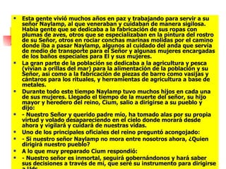 Esta gente vivió muchos años en paz y trabajando para servir a su señor Naylamp, al que veneraban y cuidaban de manera sigilosa. Había gente que se dedicaba a la fabricación de sus ropas con plumas de aves, otros que se especializaban en la pintura del rostro de su Señor, otros en rociar conchas marinas molidas por el camino donde iba a pasar Naylamp, algunos al cuidado del anda que servía de medio de transporte para el Señor y algunas mujeres encargadas de los baños especiales para El y sus mujeres.  La gran parte de la población se dedicaba a la agricultura y pesca (vivían a orillas del mar) para la alimentación de la población y su Señor, así como a la fabricación de piezas de barro como vasijas y cántaros para los rituales, y herramientas de agricultura a base de metales.  Durante todo este tiempo Naylamp tuvo muchos hijos en cada una de sus mujeres. Llegado el tiempo de la muerte del señor, su hijo mayor y heredero del reino, Cium, salio a dirigirse a su pueblo y dijo:  - Nuestro Señor y querido padre mío, ha tomado alas por su propia virtud y volado desapareciendo en el cielo donde morará desde ahora y vigilará y cuidará de nuestras vidas.  Uno de los principales oficiales del reino preguntó acongojado:  - Si nuestro señor Naylamp no mora entre nosotros ahora, ¿Quien dirigirá nuestro pueblo?  A lo que muy preparado Cium respondió:  - Nuestro señor es inmortal, seguirá gobernándonos y hará saber sus decisiones a través de mí, que seré su instrumento para dirigirse a Uds.  .  