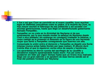 Y fue a así que Cium se convirtió en el nuevo caudillo, tuvo muchos hijos en distintas concubinas como su padre. A la muerte de Cium, su hijo mayor asumió el liderazgo de esa población y así sucedió con muchas generaciones, hasta que llegó un desafortunado gobernante llamado Fempellec.  Fempellec ya no creía en la divinidad de Naylamp ni de sus antecesores, por lo que mando mudar la estatua de Naylamp desde Chot a otro poblado; sin embargo no consiguió trasladar la estatua, y como castigo se le presentó el demonio en la figura de una hermosa mujer que tentó a Fempellec consiguiendo que duerma con ella.  Consumada la unión entre el demonio y Fempellec se desató una lluvia intensa (nunca antes había llovido por esas costas). El diluvio duró treinta días al que le siguieron varios años de sequía y hambruna.  Los sacerdotes se dieron cuenta del sacrilegio de su caudillo y decidieron matarlo apedreándole hasta morir. Fue así como se quedaron sin líder por algún tiempo hasta que un tirano muy malvado llegó con un gran ejército y se apoderó de esas tierras siendo así el final del poblado fundado por Naylamp 