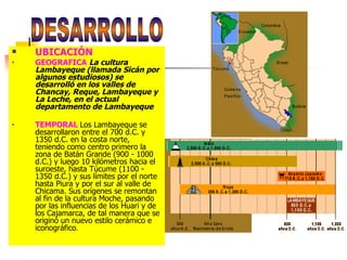 UBICACIÓN GEOGRAFICA   La cultura Lambayeque (llamada Sicán por algunos estudiosos) se desarrolló en los valles de Chancay, Reque, Lambayeque y La Leche, en el actual departamento de Lambayeque   TEMPORAL  Los Lambayeque se desarrollaron entre el 700 d.C. y 1350 d.C. en la costa norte, teniendo como centro primero la zona de Batán Grande (900 - 1000 d.C.) y luego 10 kilómetros hacia el suroeste, hasta Túcume (1100 - 1350 d.C.) y sus límites por el norte hasta Piura y por el sur al valle de Chicama. Sus orígenes se remontan al fin de la cultura Moche, pasando por las influencias de los Huari y de los Cajamarca, de tal manera que se originó un nuevo estilo cerámico e iconográfico . DESARROLLO 