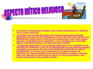 La cultura Lambayeque introduce  dos nuevos elementos a la historia de la cultura peruana. El primero es un mito de origen en el cual el personaje principal, Naylamp,  proviene de tierras lejanas a través del mar para fundar una dinastía que luego sería la elite de los Lambayeque. Este mito seguía vigente a la llegada de los españoles, y fue recogido por el cronista Miguel Cabello de Balboa con impresionante detalle. El segundo elemento es un personaje alado  que se ve repetido en los trabajos de orfebrería y que es  el protagonista de unas hachas rituales conocidas como tumi . Se trata de la divinidad central de la cultura Lambayeque, y se cree que se trataría de la misma imagen de Naylamp. Su representación tiene ciertos detalles curiosos, como los ojos con extremo en punta que se eleva, la nariz prominente y las orejas puntiagudas con grandes aretes. ASPECTO MÍTICO RELIGIOSO 